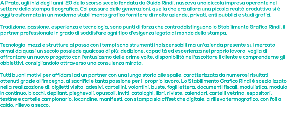 A Prato, agli inizi degli anni '20 dello scorso secolo fondata da Guido Rindi, nasceva una piccola impresa operante nel settore della stampa tipografica. Col passare delle generazioni, quella che era allora una piccola realtà produttiva si è oggi trasformata in un moderno stabilimento grafico fornitore di molte aziende, privati, enti pubblici e studi grafici. Tradizione, passione, esperienza e tecnologia, sono punti di forza che contraddistinguono lo Stabilimento Grafico Rindi, il partner professionale in grado di soddisfare ogni tipo d'esigenza legata al mondo della stampa. Tecnologia, mezzi e strutture al passo con i tempi sono strumenti indispensabili ma un'azienda presente sul mercato ormai da quasi un secolo possiede qualcosa di più: dedizione, capacità ed esperienza nel proprio lavoro, voglia di affrontare un nuovo progetto con l'entusiasmo delle prime volte, disponibilità nell'ascoltare il cliente e comprenderne gli obbiettivi, consigliandolo attraverso una consulenza mirata. Tutti buoni motivi per affidarsi ad un partner con una lunga storia alle spalle, caratterizzata da numerosi risultati ottenuti grazie all'impegno, ai sacrifici e tanta passione per il proprio lavoro. Lo Stabilimento Grafico Rindi è specializzato nella realizzazione di: biglietti visita, adesivi, cartellini, volantini, buste, fogli lettera, documenti fiscali, modulistica, modulo in continuo, blocchi, depliant, pieghevoli, opuscoli, inviti, cataloghi, libri, riviste, calendari, cartelli vetrina, espositori, testine e cartelle campionario, locandine, manifesti, con stampa sia offset che digitale, a rilievo termografico, con foil a caldo, rilievo a secco. 